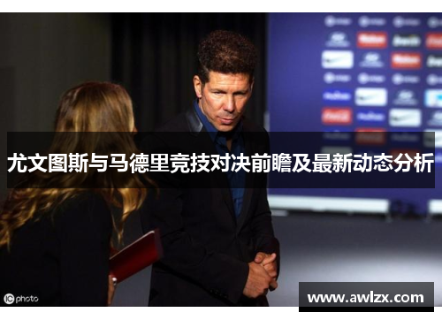 尤文图斯与马德里竞技对决前瞻及最新动态分析
