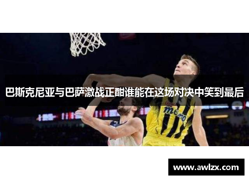 巴斯克尼亚与巴萨激战正酣谁能在这场对决中笑到最后