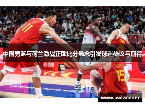 中国男篮与荷兰激战正酣比分悬念引发球迷热议与期待