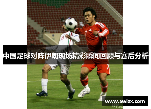 中国足球对阵伊朗现场精彩瞬间回顾与赛后分析