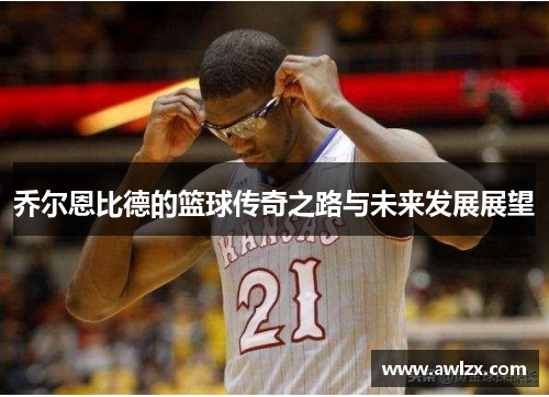 乔尔恩比德的篮球传奇之路与未来发展展望