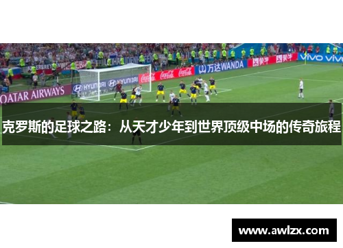 克罗斯的足球之路：从天才少年到世界顶级中场的传奇旅程
