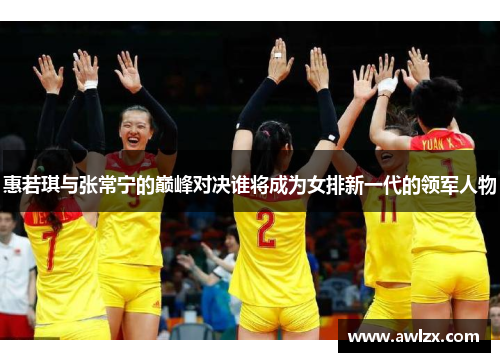 惠若琪与张常宁的巅峰对决谁将成为女排新一代的领军人物