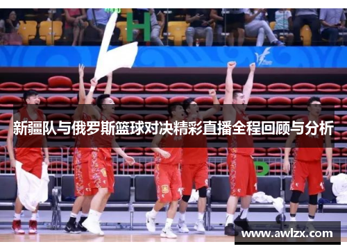 新疆队与俄罗斯篮球对决精彩直播全程回顾与分析