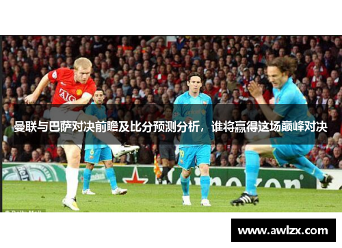 曼联与巴萨对决前瞻及比分预测分析，谁将赢得这场巅峰对决