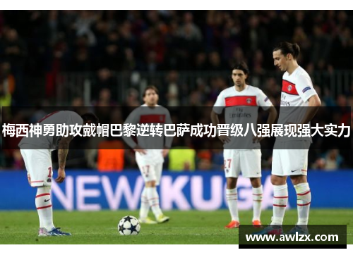 梅西神勇助攻戴帽巴黎逆转巴萨成功晋级八强展现强大实力